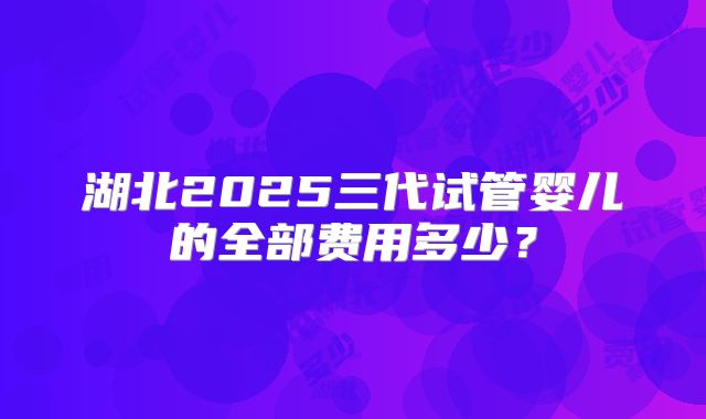 湖北2025三代试管婴儿的全部费用多少?
