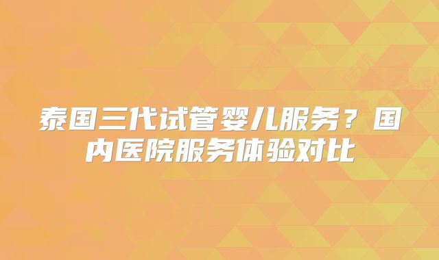 泰国三代试管婴儿服务？国内医院服务体验对比