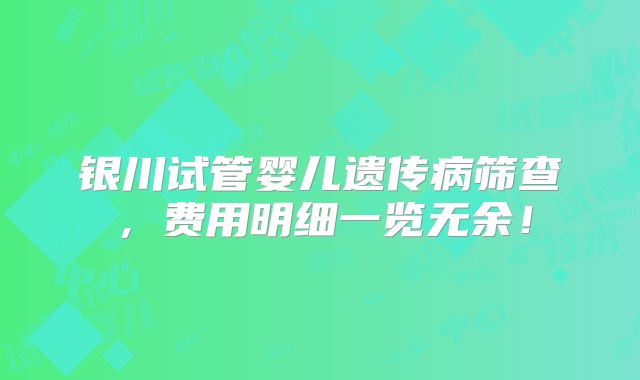 银川试管婴儿遗传病筛查，费用明细一览无余！