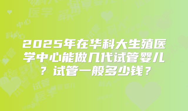 2025年在华科大生殖医学中心能做几代试管婴儿?试管一般多少钱?