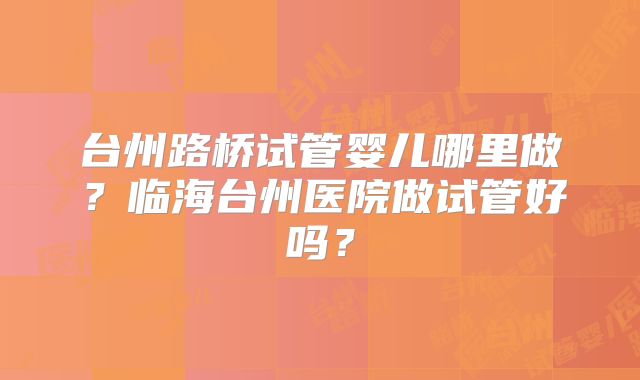 台州路桥试管婴儿哪里做？临海台州医院做试管好吗？