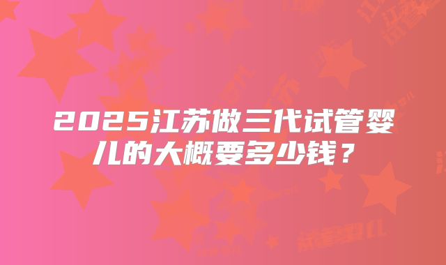 2025江苏做三代试管婴儿的大概要多少钱？