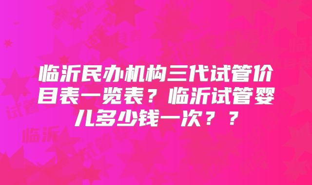 临沂民办机构三代试管价目表一览表?临沂试管婴儿多少钱一次??
