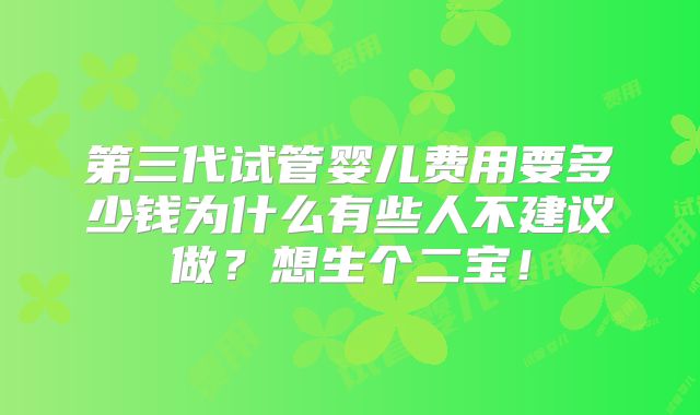 第三代试管婴儿费用要多少钱为什么有些人不建议做？想生个二宝！