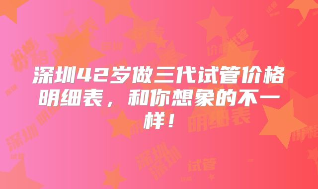 深圳42岁做三代试管价格明细表，和你想象的不一样！