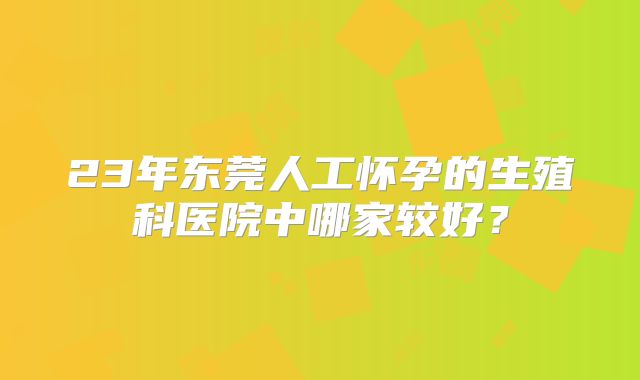 23年东莞人工怀孕的生殖科医院中哪家较好？