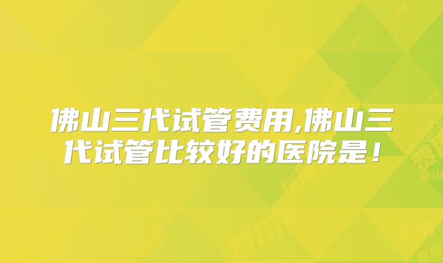 佛山三代试管费用,佛山三代试管比较好的医院是！