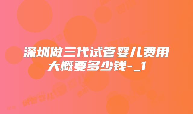 深圳做三代试管婴儿费用大概要多少钱-_1