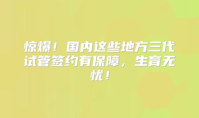 惊爆!国内这些地方三代试管签约有保障,生育无忧!