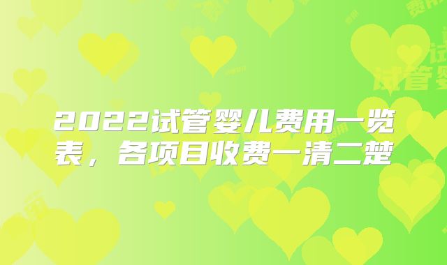 2022试管婴儿费用一览表,各项目收费一清二楚