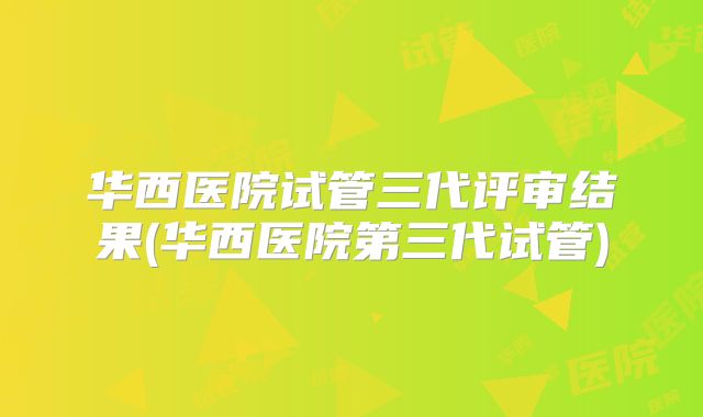 华西医院试管三代评审结果(华西医院第三代试管)