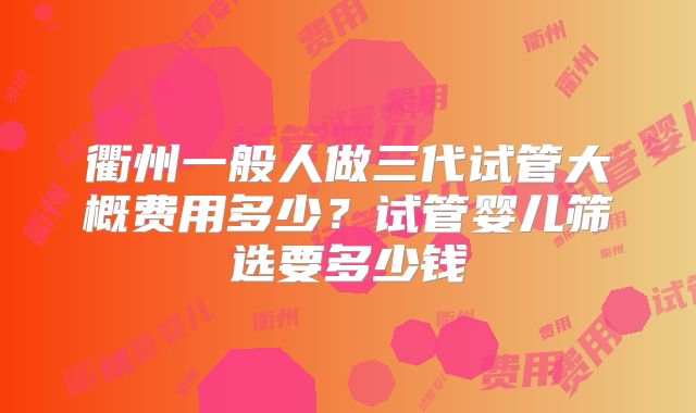 衢州一般人做三代试管大概费用多少？试管婴儿筛选要多少钱