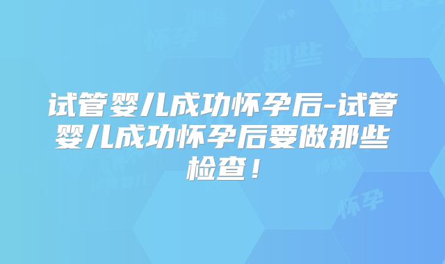 试管婴儿成功怀孕后-试管婴儿成功怀孕后要做那些检查！