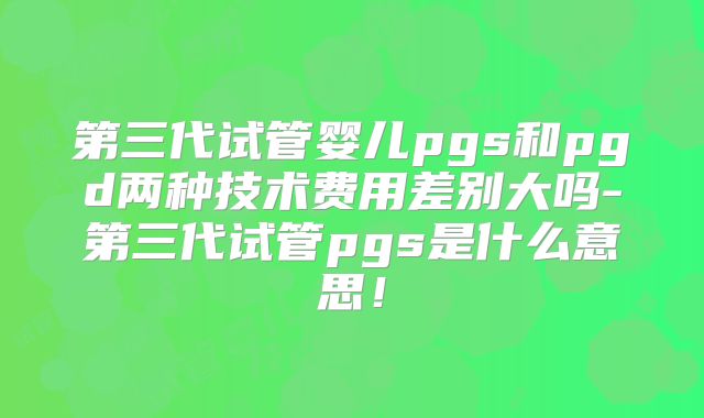 第三代试管婴儿pgs和pgd两种技术费用差别大吗-第三代试管pgs是什么意思!