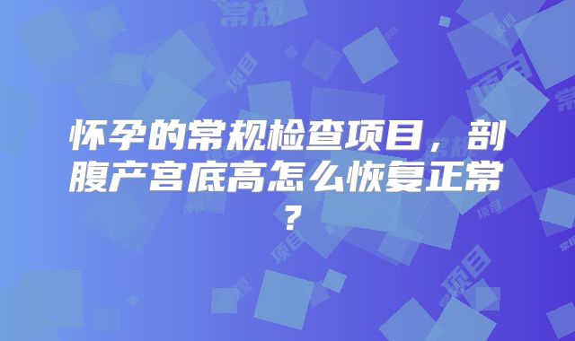 怀孕的常规检查项目,剖腹产宫底高怎么恢复正常?