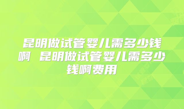 昆明做试管婴儿需多少钱啊 昆明做试管婴儿需多少钱啊费用