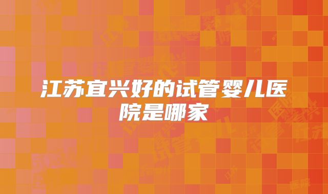 江苏宜兴好的试管婴儿医院是哪家