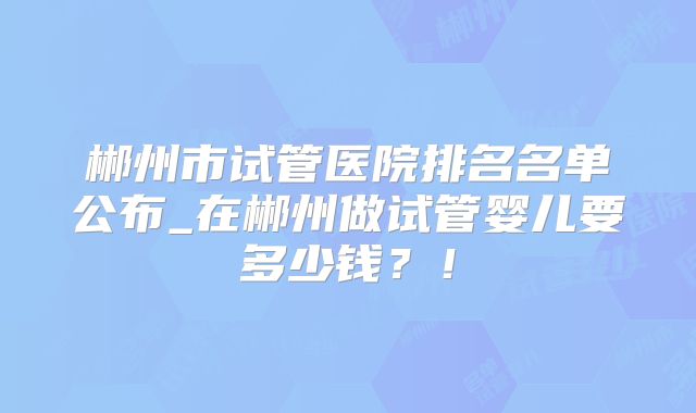 郴州市试管医院排名名单公布_在郴州做试管婴儿要多少钱?!