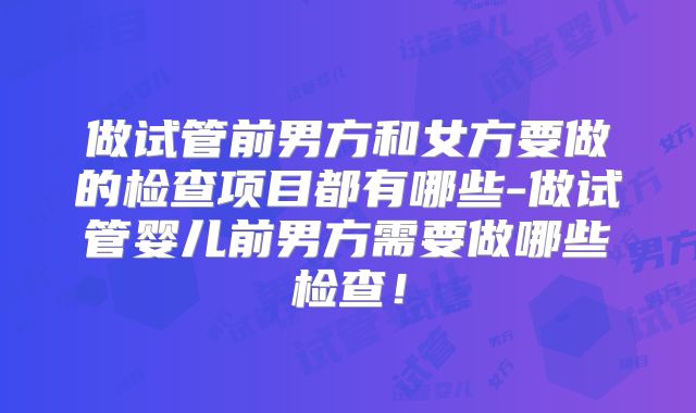 做试管前男方和女方要做的检查项目都有哪些-做试管婴儿前男方需要做哪些检查!