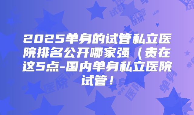 2025单身的试管私立医院排名公开哪家强（贵在这5点-国内单身私立医院试管！