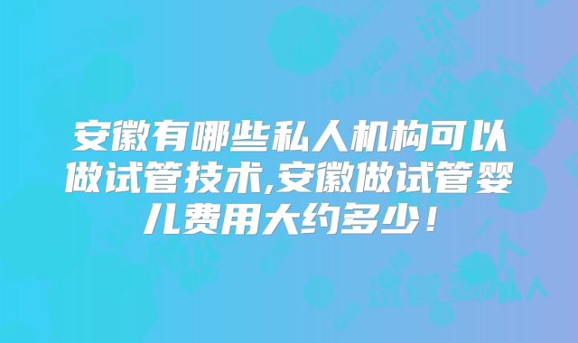 安徽有哪些私人机构可以做试管技术,安徽做试管婴儿费用大约多少!