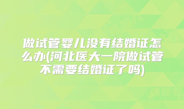 做试管婴儿没有结婚证怎么办(河北医大一院做试管不需要结婚证了吗)