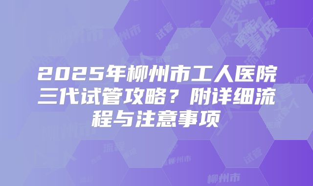 2025年柳州市工人医院三代试管攻略?附详细流程与注意事项