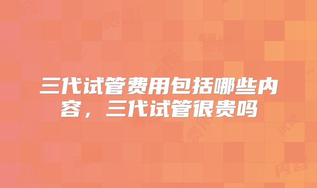 三代试管费用包括哪些内容，三代试管很贵吗