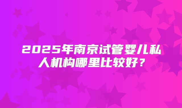 2025年南京试管婴儿私人机构哪里比较好？