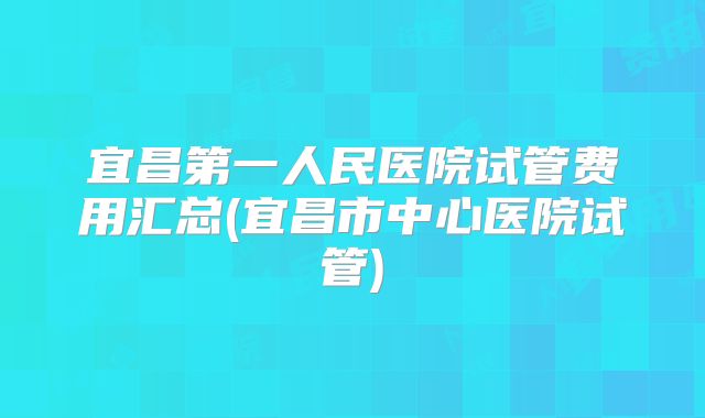 宜昌第一人民医院试管费用汇总(宜昌市中心医院试管)