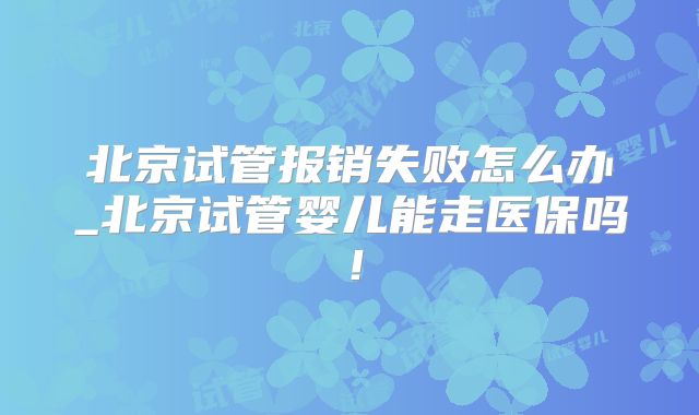 北京试管报销失败怎么办_北京试管婴儿能走医保吗!