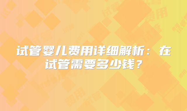 试管婴儿费用详细解析：在试管需要多少钱？