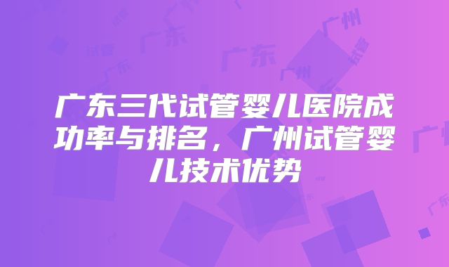 广东三代试管婴儿医院成功率与排名,广州试管婴儿技术优势