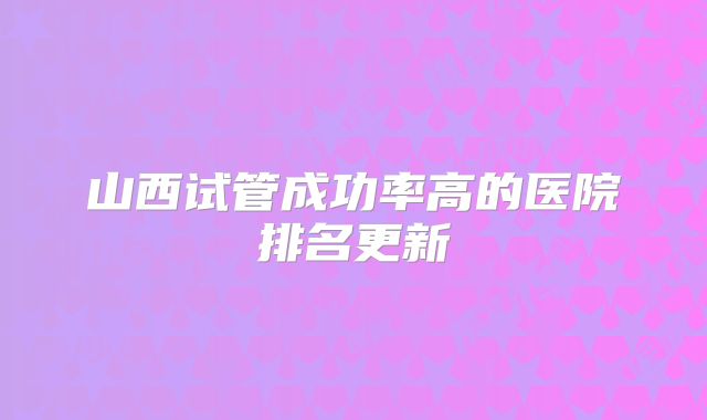 山西试管成功率高的医院排名更新