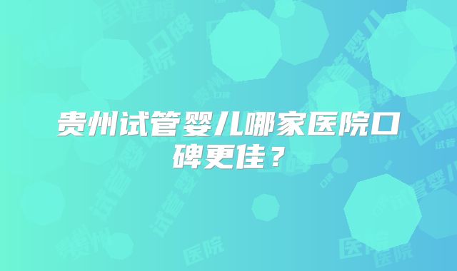 贵州试管婴儿哪家医院口碑更佳？