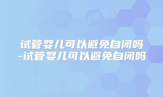 试管婴儿可以避免自闭吗-试管婴儿可以避免自闭吗