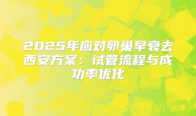 2025年应对卵巢早衰去西安方案：试管流程与成功率优化