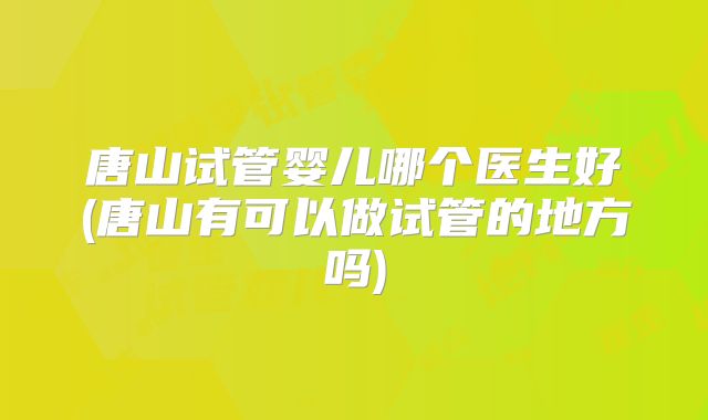 唐山试管婴儿哪个医生好(唐山有可以做试管的地方吗)