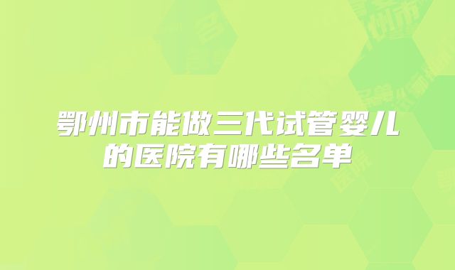 鄂州市能做三代试管婴儿的医院有哪些名单