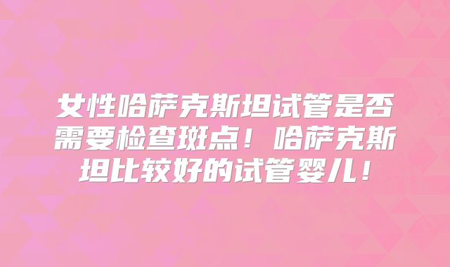 女性哈萨克斯坦试管是否需要检查斑点！哈萨克斯坦比较好的试管婴儿！