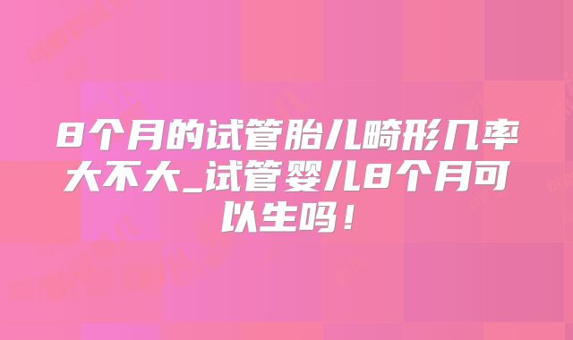 8个月的试管胎儿畸形几率大不大_试管婴儿8个月可以生吗!