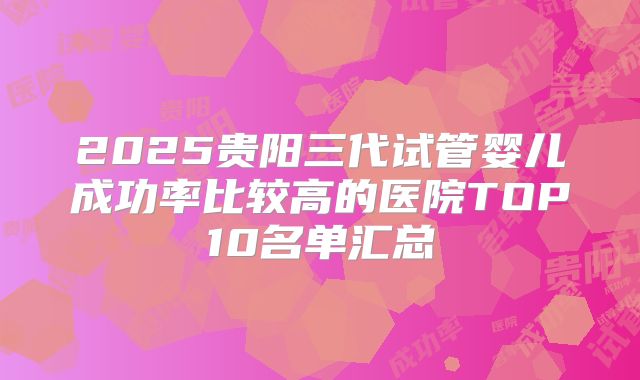 2025贵阳三代试管婴儿成功率比较高的医院TOP10名单汇总