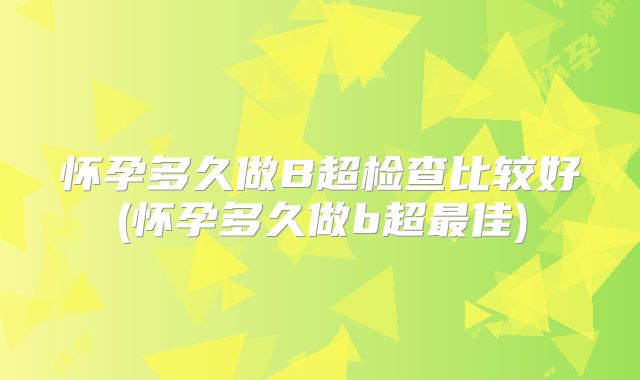 怀孕多久做B超检查比较好(怀孕多久做b超最佳)