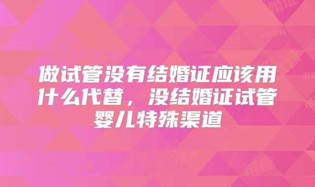 做试管没有结婚证应该用什么代替，没结婚证试管婴儿特殊渠道