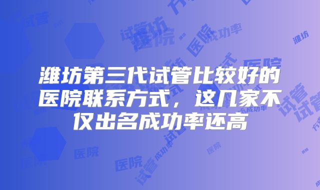 潍坊第三代试管比较好的医院联系方式，这几家不仅出名成功率还高