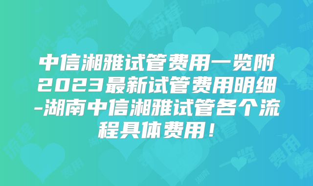 中信湘雅试管费用一览附2023最新试管费用明细-湖南中信湘雅试管各个流程具体费用！