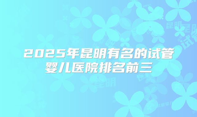 2025年昆明有名的试管婴儿医院排名前三