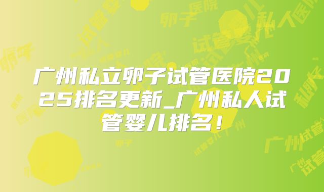 广州私立卵子试管医院2025排名更新_广州私人试管婴儿排名！