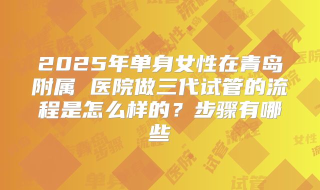 2025年单身女性在青岛附属 医院做三代试管的流程是怎么样的？步骤有哪些