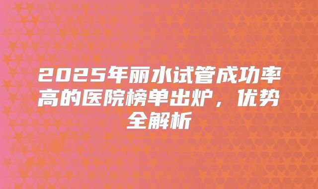 2025年丽水试管成功率高的医院榜单出炉,优势全解析
